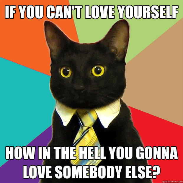 IF YOU CAN'T LOVE YOURSELF HOW IN THE HELL YOU GONNA LOVE SOMEBODY ELSE?  Business Cat