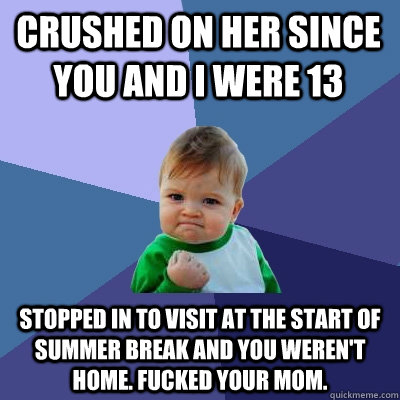 Crushed on her since you and I were 13 Stopped in to visit at the start of summer break and you weren't home. Fucked your mom.  Success Kid