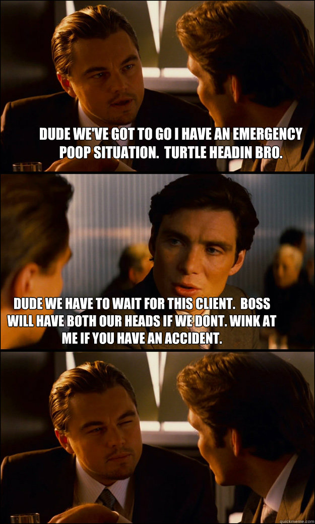 dude we've got to go i have an emergency poop situation.  turtle headin bro. Dude we have to wait for this client.  boss will have both our heads if we dont. wink at me if you have an accident.  Inception