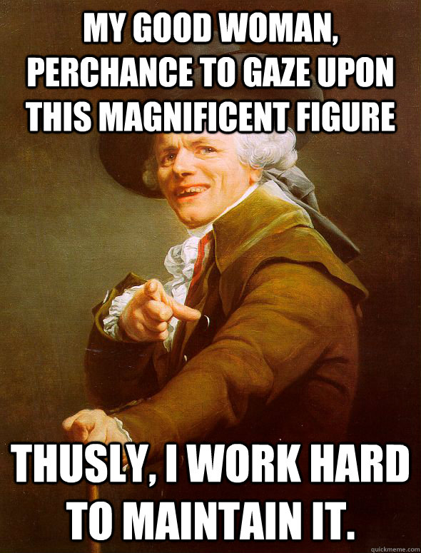 My good woman, perchance to gaze upon this magnificent figure Thusly, I work hard to maintain it.   Joseph Ducreux