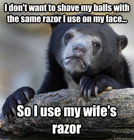 I don't want to shave my balls with the same razor I use on my face... So I use my wife's razor  Confession Bear