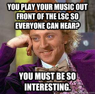 you play your music out front of the LSC so everyone can hear? You must be so interesting.  Condescending Wonka