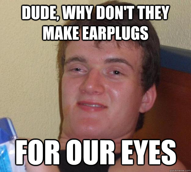 Dude, why don't they make earplugs For our eyes  10 Guy