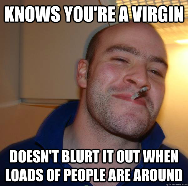 knows you're a virgin doesn't blurt it out when loads of people are around  Good Guy Greg 