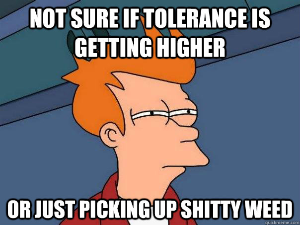 Not sure if tolerance is getting higher Or just picking up shitty weed  Futurama Fry
