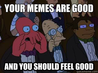 your memes are good and you should feel good  Bad Zoidberg