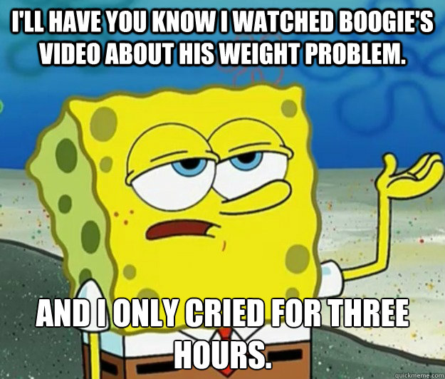 I'll have you know I watched Boogie's video about his weight problem. And I only cried for three hours.  - I'll have you know I watched Boogie's video about his weight problem. And I only cried for three hours.   Tough Spongebob