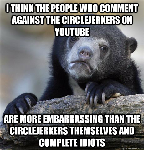 I think the people who comment against the circlejerkers on YouTube are more embarrassing than the circlejerkers themselves and complete idiots  Confession Bear