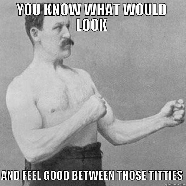 YOU KNOW WHAT WOULD LOOK  AND FEEL GOOD BETWEEN THOSE TITTIES overly manly man