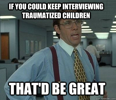 If you could keep interviewing traumatized children That'd be great  Bill Lumbergh