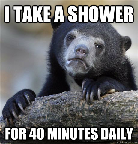 I take a shower for 40 minutes daily  Confession Bear