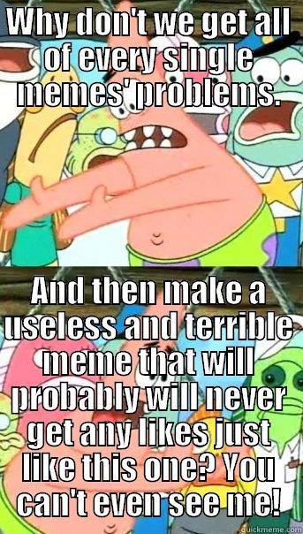 WHY DON'T WE GET ALL OF EVERY SINGLE MEMES' PROBLEMS. AND THEN MAKE A USELESS AND TERRIBLE MEME THAT WILL PROBABLY WILL NEVER GET ANY LIKES JUST LIKE THIS ONE? YOU CAN'T EVEN SEE ME! Push it somewhere else Patrick