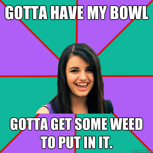 gotta have my bowl gotta get some weed to put in it.  Rebecca Black