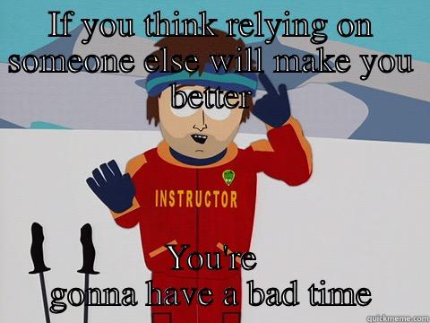 IF YOU THINK RELYING ON SOMEONE ELSE WILL MAKE YOU BETTER YOU'RE GONNA HAVE A BAD TIME Youre gonna have a bad time