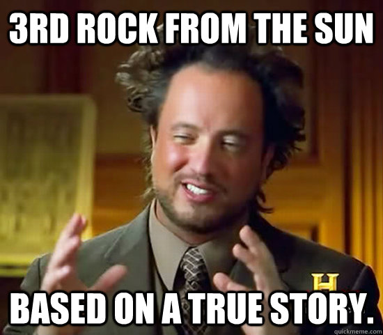 3rd rock from the sun based on a true story. - 3rd rock from the sun based on a true story.  Ancient Aliens