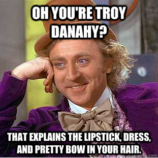 Oh you're Troy Danahy? that explains the lipstick, dress, and pretty bow in your hair.  Condescending Wonka