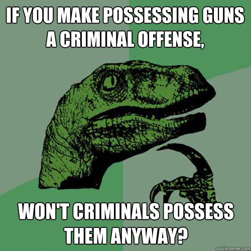 If you make possessing guns a criminal offense, won't criminals possess them anyway?  Philosoraptor