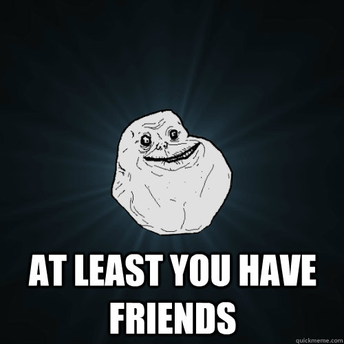  At least you have friends  Forever Alone