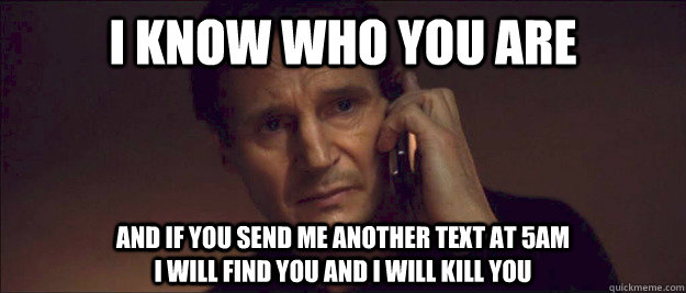 I know who you are and if you send me another text at 5am                                                  I will find you and I will kill you - I know who you are and if you send me another text at 5am                                                  I will find you and I will kill you  I Will Find You