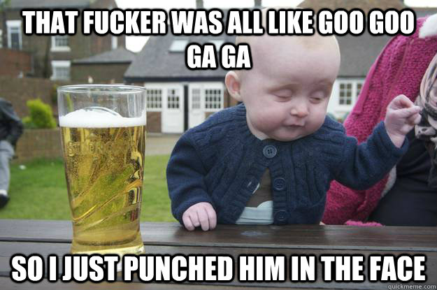 That fucker was all like Goo Goo Ga ga So I just punched him in the face   drunk baby