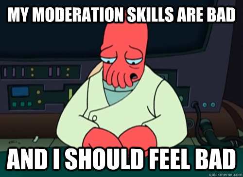 My moderation skills are bad and i should feel bad  sad zoidberg