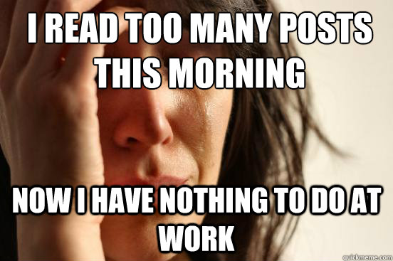 I read too many posts this morning now I have nothing to do at work  First World Problems