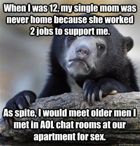 When I was 12, my single mom was never home because she worked 2 jobs to support me. As spite, I would meet older men I met in AOL chat rooms at our apartment for sex.  Confession Bear