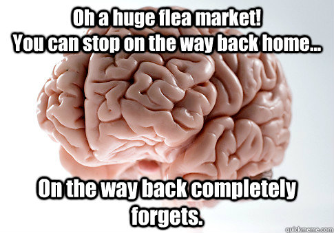 Oh a huge flea market!                                 You can stop on the way back home... On the way back completely forgets.   Scumbag Brain