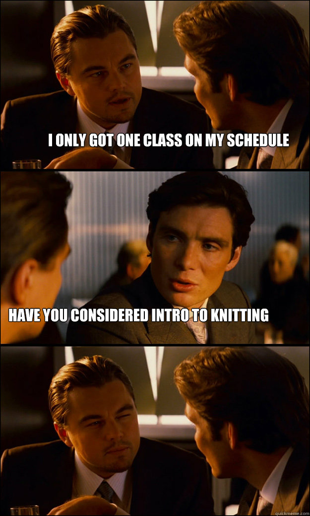 I only got one class on my schedule Have you considered intro to knitting  Inception