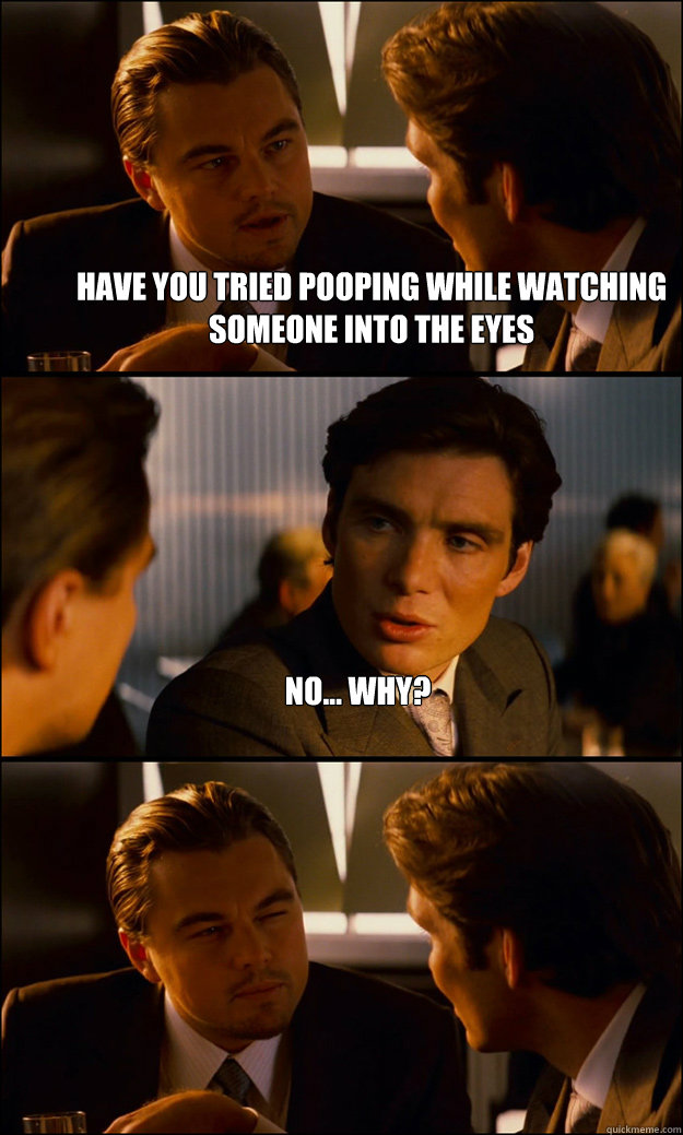 Have you tried pooping while watching someone into the eyes No... why?   Inception