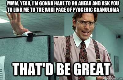 Mmm, yeah, I'm gonna have to go ahead and ask you to link me to the wiki page of pyogenic granuloma that'd be great  Office Space