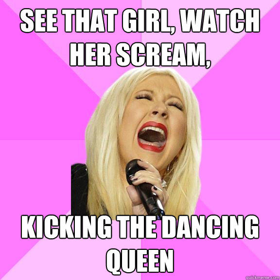 See that girl, watch her scream,  kicking the dancing queen  