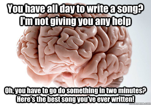 You have all day to write a song? I'm not giving you any help Oh, you have to go do something in two minutes? Here's the best song you've ever written!  Scumbag Brain