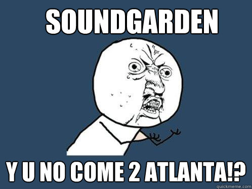 SOUNdgarden y u no come 2 atlanta!?  Y U No