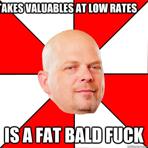 Takes valuables at low rates Is a fat bald fuck - Takes valuables at low rates Is a fat bald fuck  Pawn Star