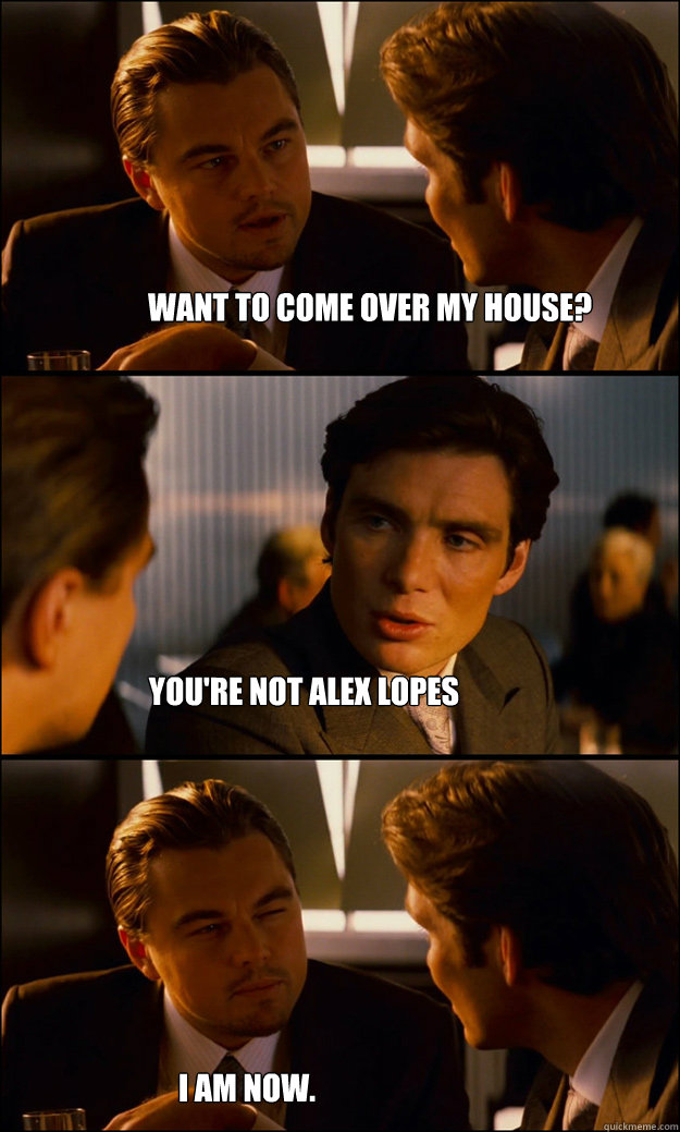 Want to come over my house? You're not alex lopes I am now.  Inception