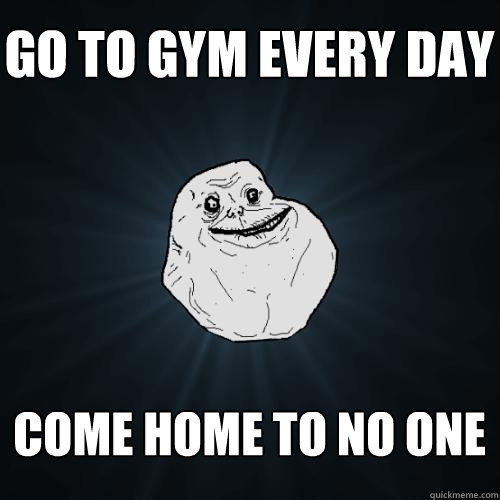 go to gym every day come home to no one - go to gym every day come home to no one  Forever Alone