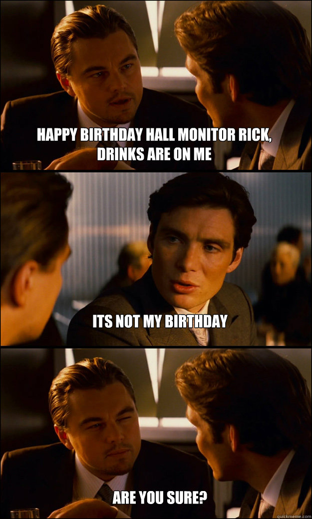 Happy Birthday hall monitor Rick, drinks are on me 
its not my birthday








Are you sure?   Inception