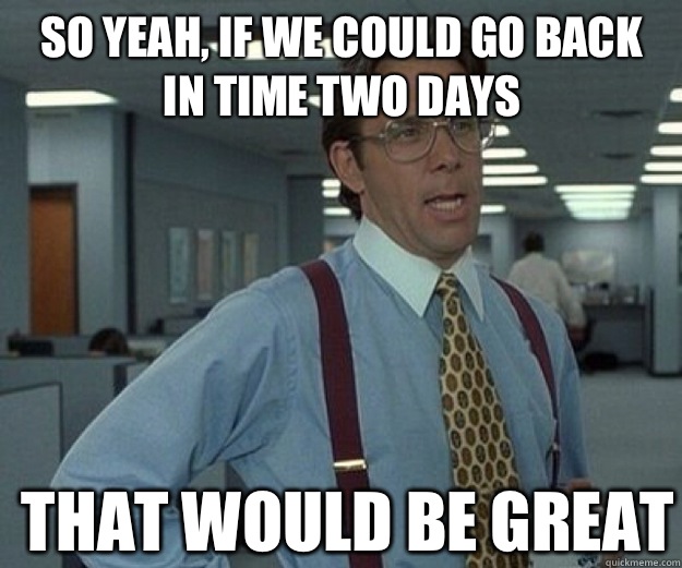 So yeah, if we could go back in time two days THAT WOULD BE GREAT  that would be great