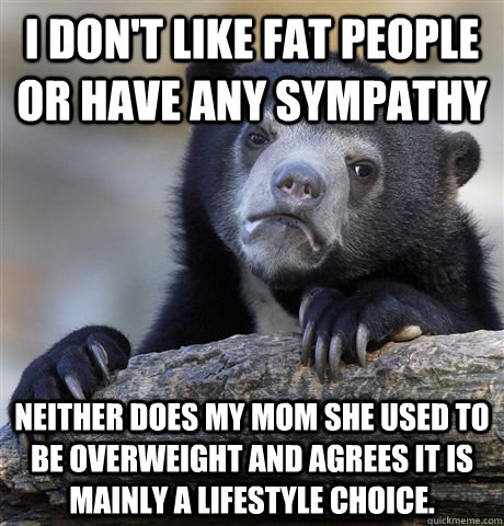 I don't like fat people or have any sympathy Neither does my mom she used to be overweight and agrees it is mainly a lifestyle choice. - I don't like fat people or have any sympathy Neither does my mom she used to be overweight and agrees it is mainly a lifestyle choice.  Confession Bear