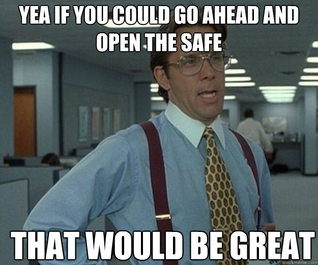 Yea if you could go ahead and open the safe THAT WOULD BE GREAT  that would be great