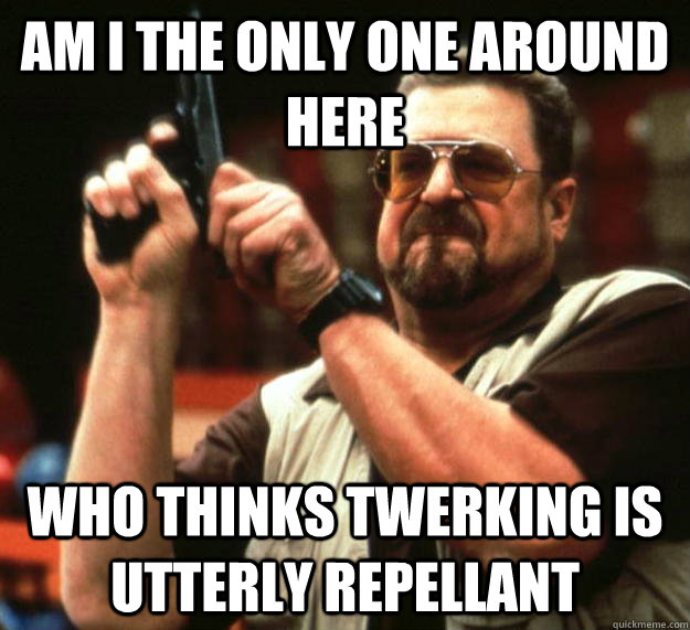 am I the only one around here Who thinks twerking is utterly repellant  Angry Walter