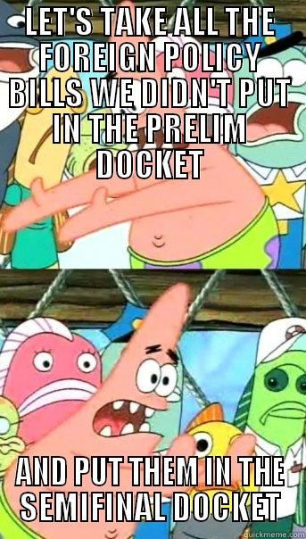 LET'S TAKE ALL THE FOREIGN POLICY BILLS WE DIDN'T PUT IN THE PRELIM DOCKET AND PUT THEM IN THE SEMIFINAL DOCKET Push it somewhere else Patrick