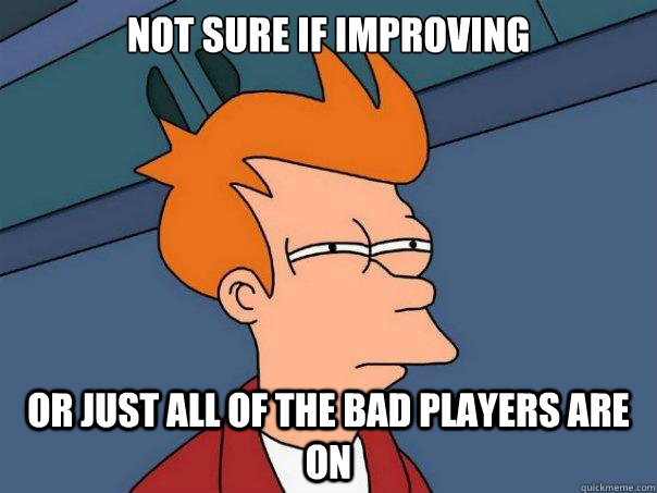 not sure if improving Or just all of the bad players are on  Futurama Fry