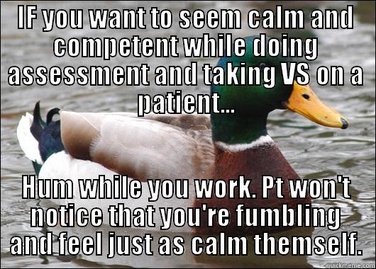 How to fool patients as a new nursing student. - IF YOU WANT TO SEEM CALM AND COMPETENT WHILE DOING ASSESSMENT AND TAKING VS ON A PATIENT... HUM WHILE YOU WORK. PT WON'T NOTICE THAT YOU'RE FUMBLING AND FEEL JUST AS CALM THEMSELF. Actual Advice Mallard