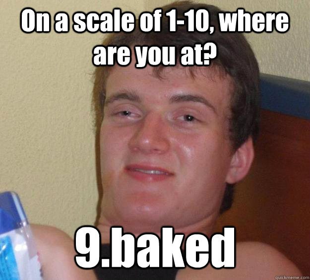 On a scale of 1-10, where are you at? 9.baked  10 Guy