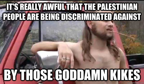 It's really awful that the Palestinian people are being discriminated against by those goddamn kikes  Almost Politically Correct Redneck