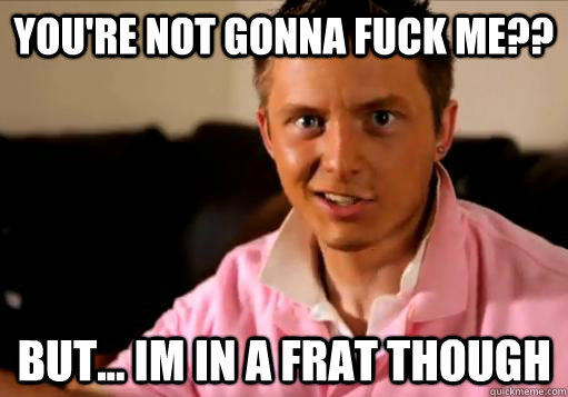 YOU'RE NOT GONNA FUCK ME?? BUT... IM IN A FRAT THOUGH  