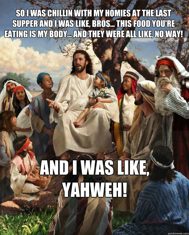 So I was chillin with my homies at the last supper and I was like, bros... this food you're eating is my body... and they were all like, no way!  and i was like, yahweh!  Story Time Jesus