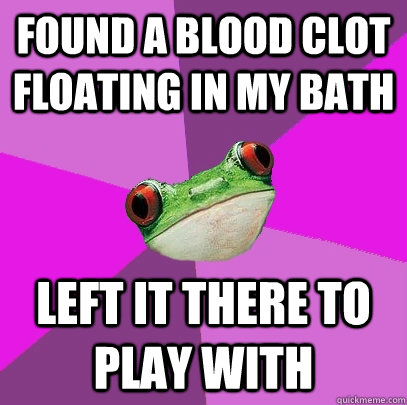 found a blood clot floating in my bath left it there to play with  Foul Bachelorette Frog